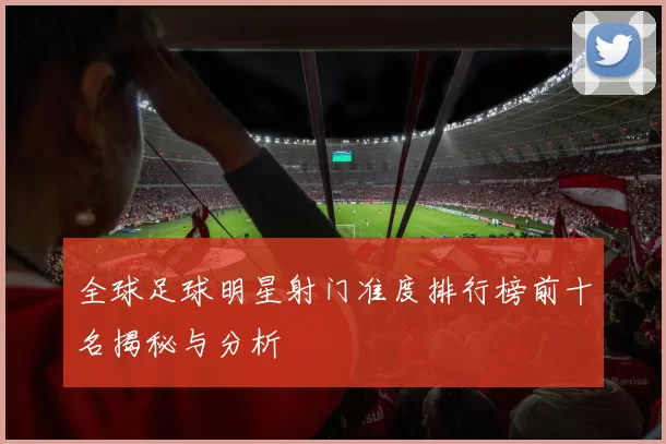 全球足球明星射门准度排行榜前十名揭秘与分析