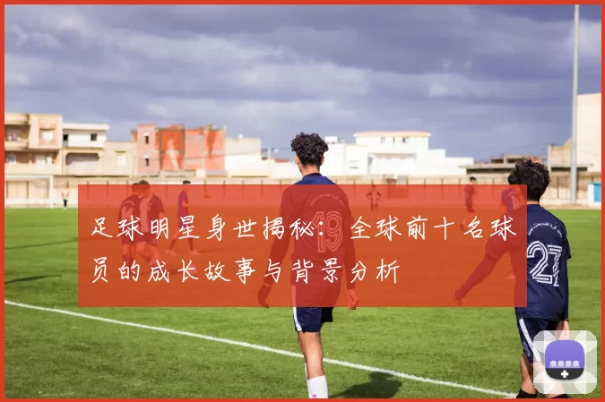 足球明星身世揭秘：全球前十名球员的成长故事与背景分析