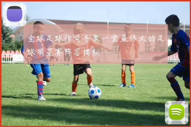 全球足球传奇齐聚一堂最伟大的足球明星赛阵容揭秘