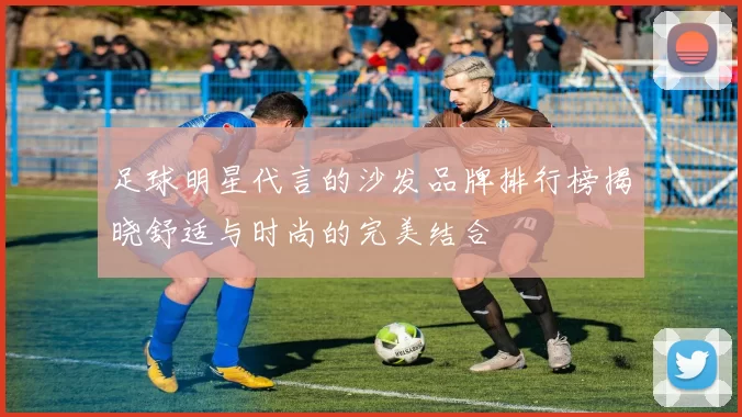 足球明星代言的沙发品牌排行榜揭晓舒适与时尚的完美结合