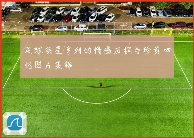 足球明星亨利的情感历程与珍贵回忆图片集锦
