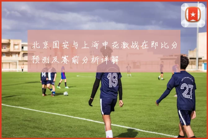 北京国安与上海申花激战在即比分预测及赛前分析详解