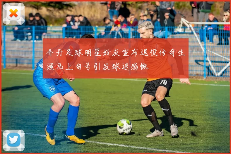 乔丹足球明星好友宣布退役传奇生涯画上句号引发球迷感慨