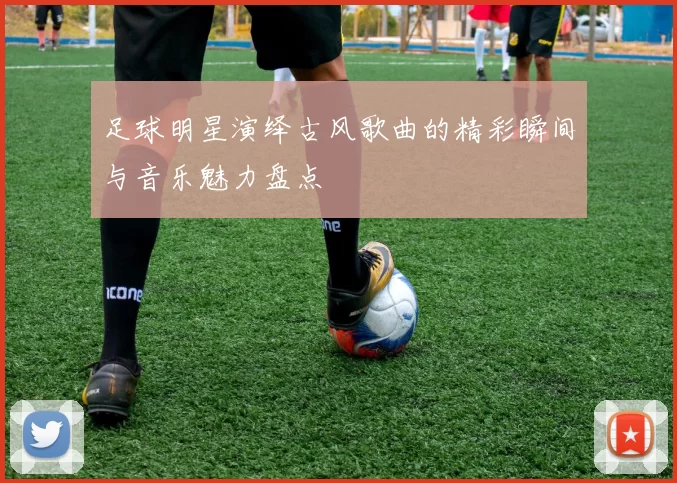 足球明星演绎古风歌曲的精彩瞬间与音乐魅力盘点