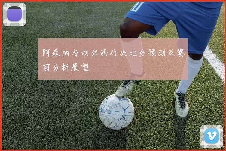 阿森纳与切尔西对决比分预测及赛前分析展望