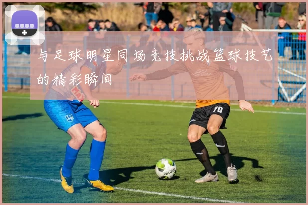 与足球明星同场竞技挑战篮球技艺的精彩瞬间
