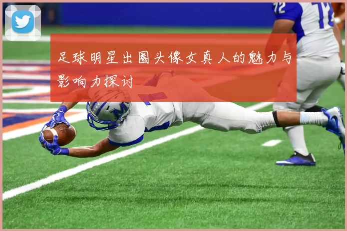 足球明星出圈头像女真人的魅力与影响力探讨