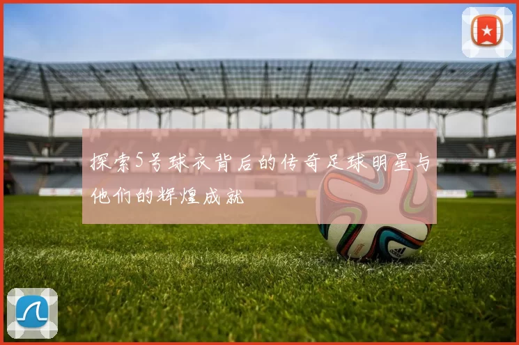 探索5号球衣背后的传奇足球明星与他们的辉煌成就
