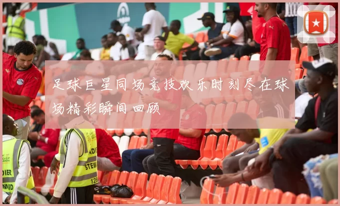 足球巨星同场竞技欢乐时刻尽在球场精彩瞬间回顾