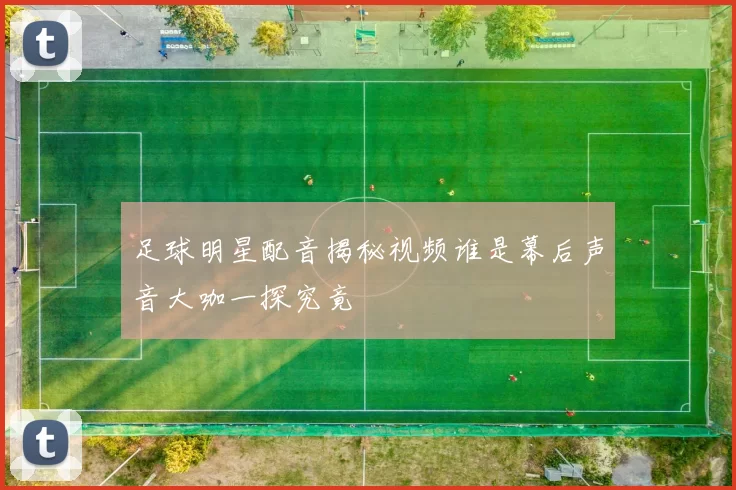 足球明星配音揭秘视频谁是幕后声音大咖一探究竟
