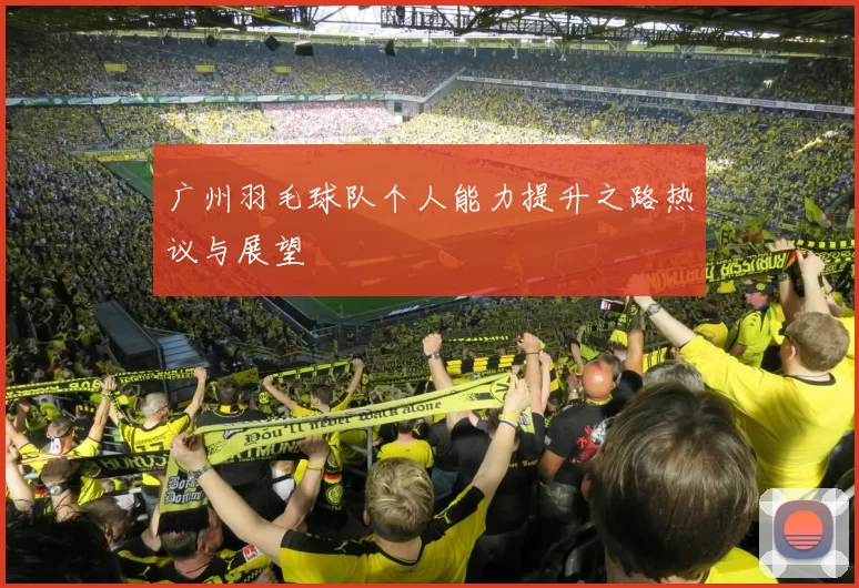 广州羽毛球队个人能力提升之路热议与展望