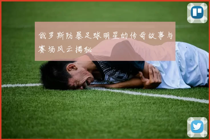 俄罗斯防暴足球明星的传奇故事与赛场风云揭秘