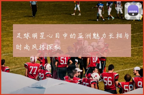足球明星心目中的亚洲魅力长相与时尚风格探秘