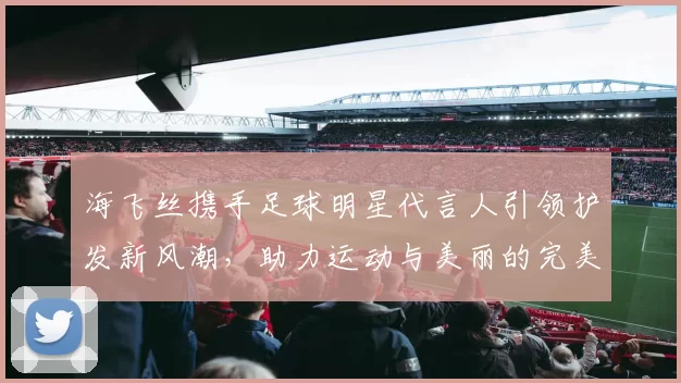 海飞丝携手足球明星代言人引领护发新风潮，助力运动与美丽的完美结合