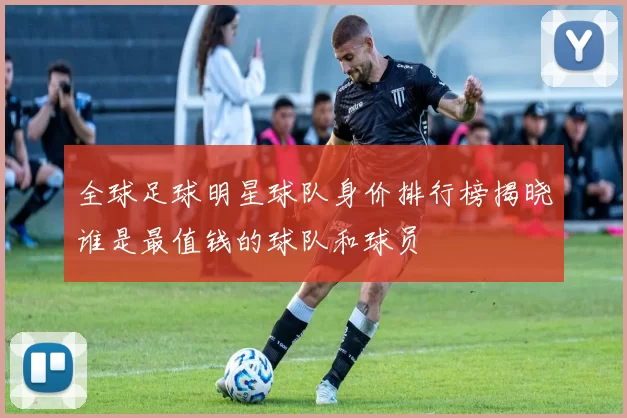 全球足球明星球队身价排行榜揭晓谁是最值钱的球队和球员