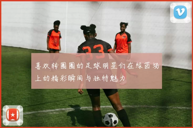喜欢转圈圈的足球明星们在绿茵场上的精彩瞬间与独特魅力