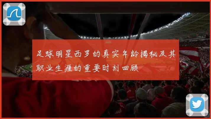 足球明星西罗的真实年龄揭秘及其职业生涯的重要时刻回顾