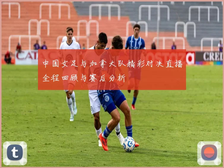 中国女足与加拿大队精彩对决直播全程回顾与赛后分析