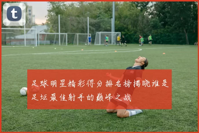 足球明星精彩得分排名榜揭晓谁是足坛最佳射手的巅峰之战
