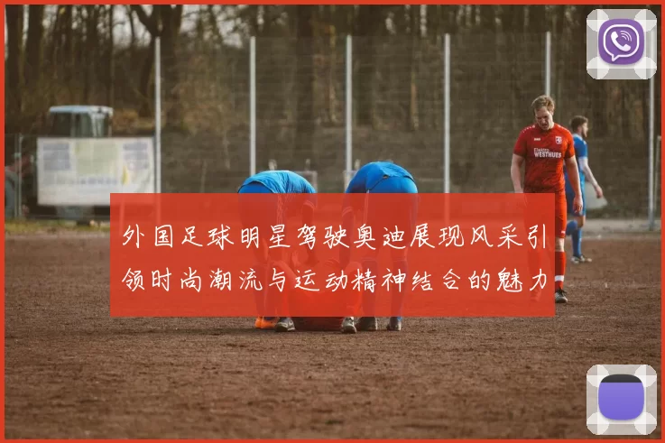 外国足球明星驾驶奥迪展现风采引领时尚潮流与运动精神结合的魅力