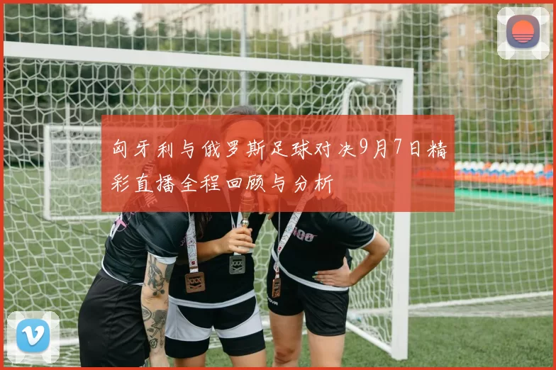 匈牙利与俄罗斯足球对决9月7日精彩直播全程回顾与分析