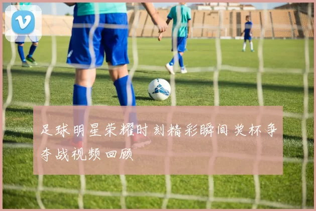 足球明星荣耀时刻精彩瞬间奖杯争夺战视频回顾