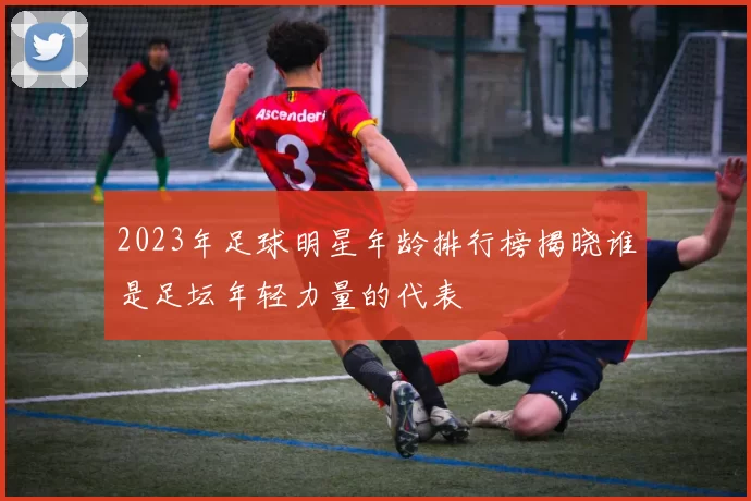 2023年足球明星年龄排行榜揭晓谁是足坛年轻力量的代表
