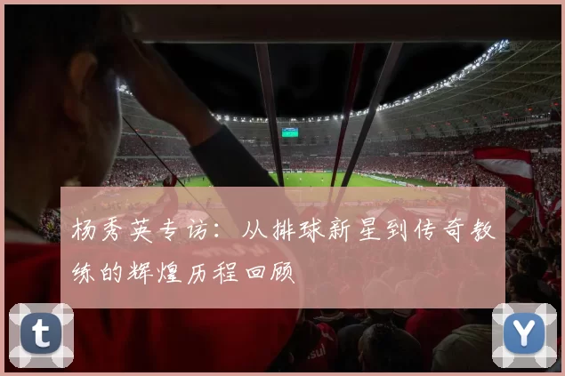 杨秀英专访：从排球新星到传奇教练的辉煌历程回顾