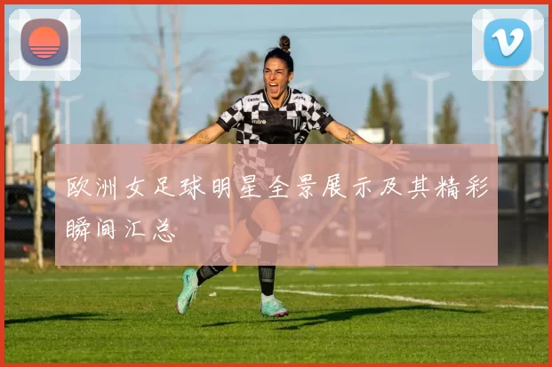 欧洲女足球明星全景展示及其精彩瞬间汇总