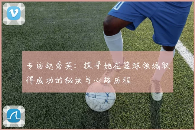 专访赵秀英：探寻她在篮球领域取得成功的秘诀与心路历程