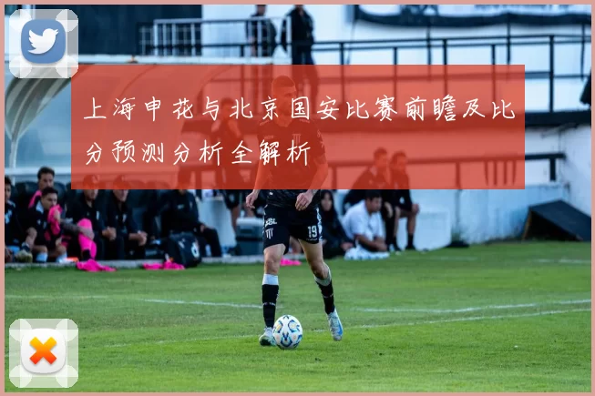 上海申花与北京国安比赛前瞻及比分预测分析全解析