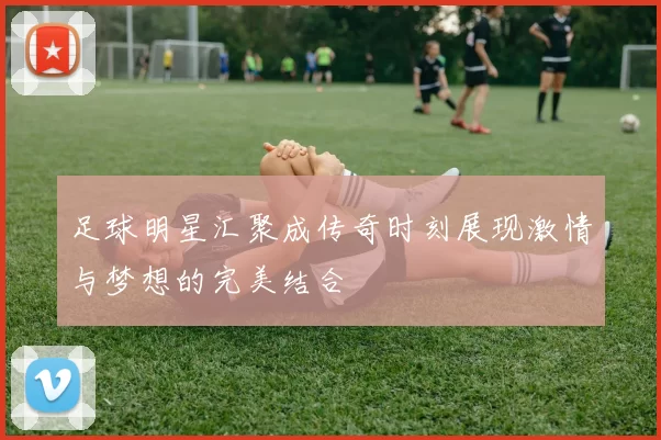 足球明星汇聚成传奇时刻展现激情与梦想的完美结合