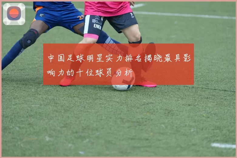 中国足球明星实力排名揭晓最具影响力的十位球员分析