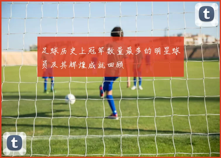 足球历史上冠军数量最多的明星球员及其辉煌成就回顾