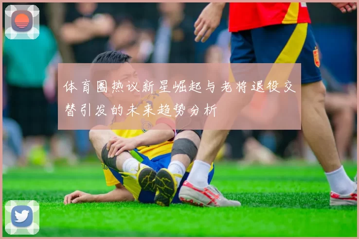 体育圈热议新星崛起与老将退役交替引发的未来趋势分析