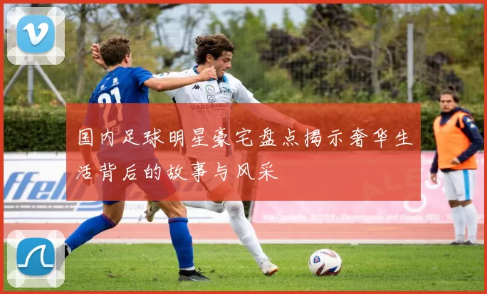 国内足球明星豪宅盘点揭示奢华生活背后的故事与风采