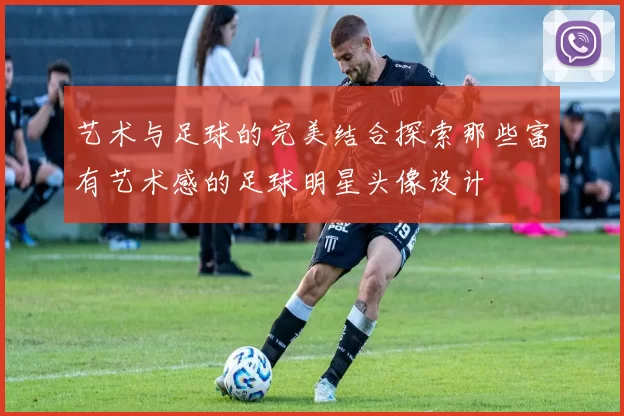 艺术与足球的完美结合探索那些富有艺术感的足球明星头像设计