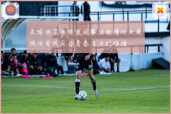足球明星老将重返赛场激情对决展现传奇风采与青春活力的碰撞