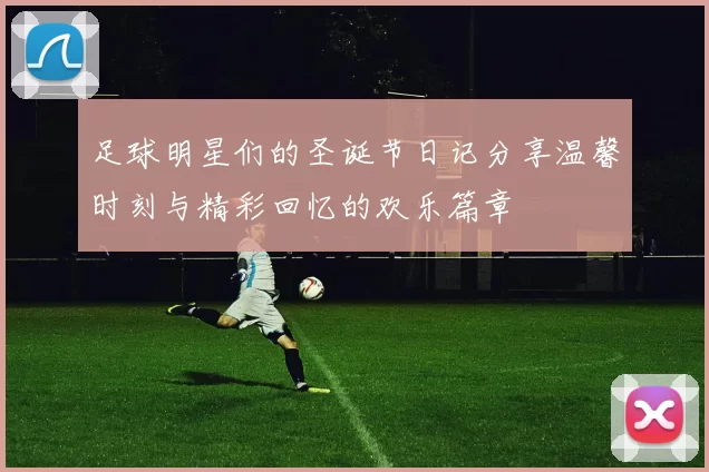 足球明星们的圣诞节日记分享温馨时刻与精彩回忆的欢乐篇章
