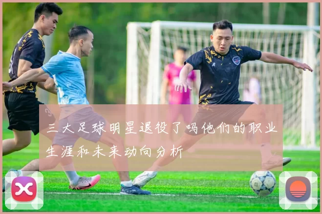 三大足球明星退役了吗他们的职业生涯和未来动向分析