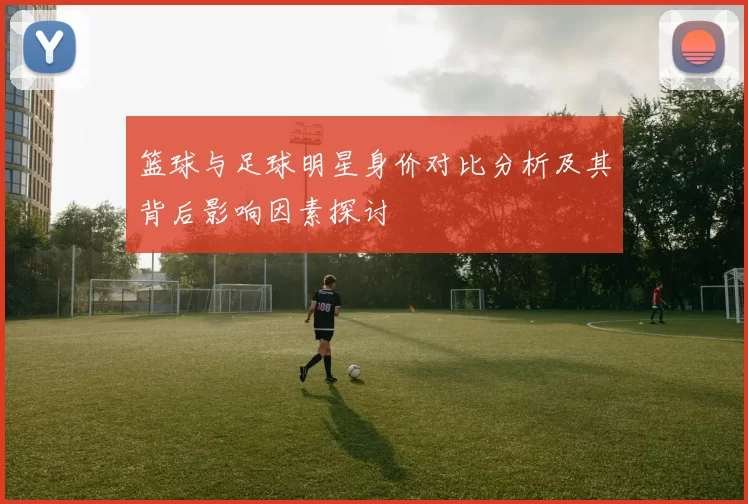 篮球与足球明星身价对比分析及其背后影响因素探讨