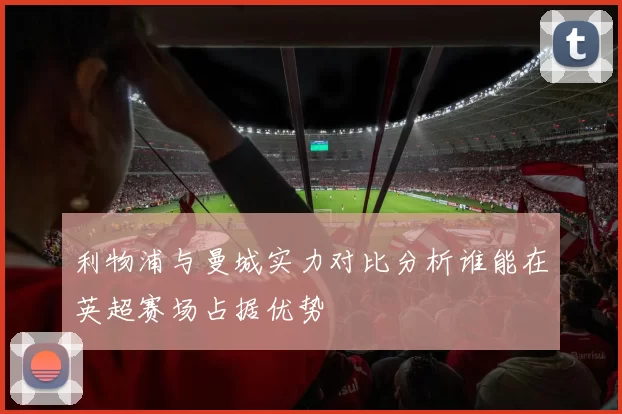 利物浦与曼城实力对比分析谁能在英超赛场占据优势