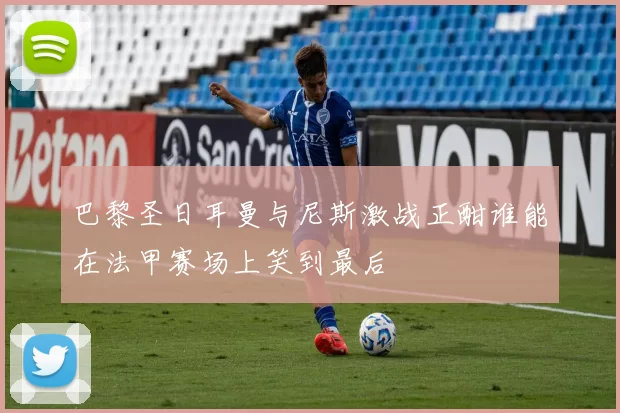 巴黎圣日耳曼与尼斯激战正酣谁能在法甲赛场上笑到最后