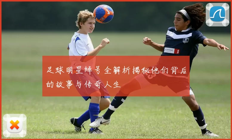 足球明星绰号全解析揭秘他们背后的故事与传奇人生