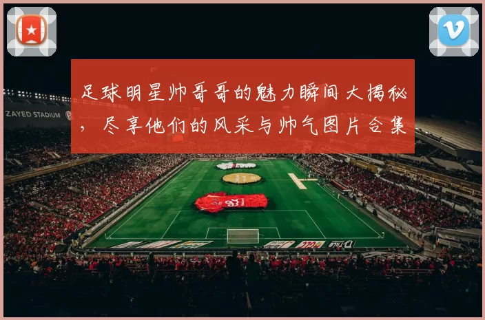 足球明星帅哥哥的魅力瞬间大揭秘，尽享他们的风采与帅气图片合集