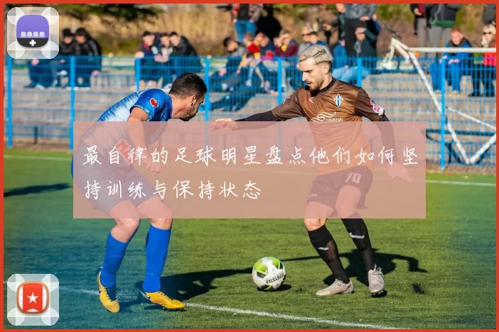最自律的足球明星盘点他们如何坚持训练与保持状态