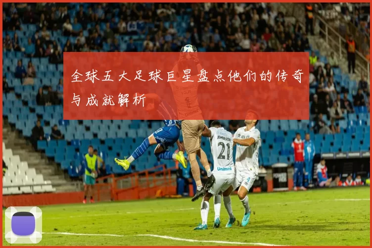 全球五大足球巨星盘点他们的传奇与成就解析