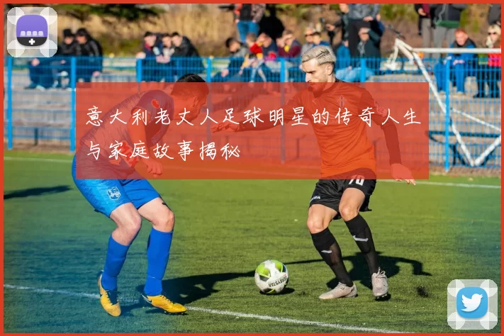 意大利老丈人足球明星的传奇人生与家庭故事揭秘