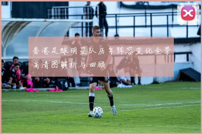香港足球明星队历年阵容变化全景高清图解析与回顾