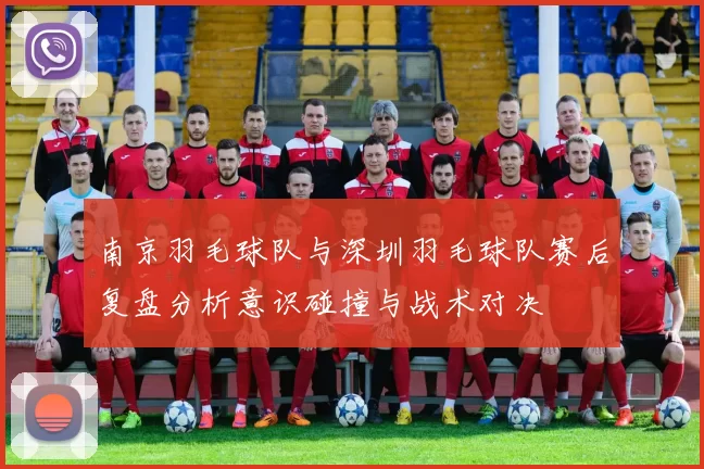 南京羽毛球队与深圳羽毛球队赛后复盘分析意识碰撞与战术对决